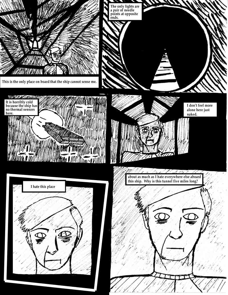 page 11 of the Adventures of Dat Williams Issue 1, the Autonomous Grave; This is the only place on board that the ship cannot sense me. The only lights are a pair of needle points at opposite ends. It is horribly cold because the ship has no thermal sensors here. I don't feel more alone here just naked. I hate this place. About as much as I hate everywhere else aboard this ship. Why is this tunnel five miles long?