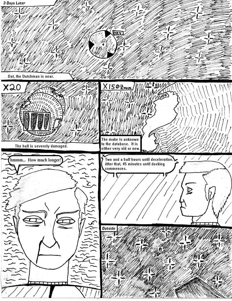 page 14 of the Adventures of Dat Williams Issue 1, the Autonomous Grave; 3 days later. Dat the Dutchman is near. The hull is severly damaged. The make is unknown to the database. It is either very old or very new. How much longer? Two and a half hours until deceleration. After that, 45 minutes untl docking commences. 