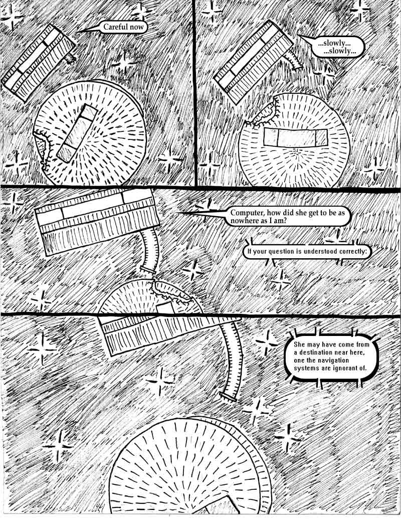 page 16 of the Adventures of Dat Williams Issue 1, the Autonomous Grave; Careful now. slowly, slowly. Computer, how did she get to be as nowhere as I am? If your question is understood correctly: She have come from a destination near here, one the navigation systems are ignorant of.