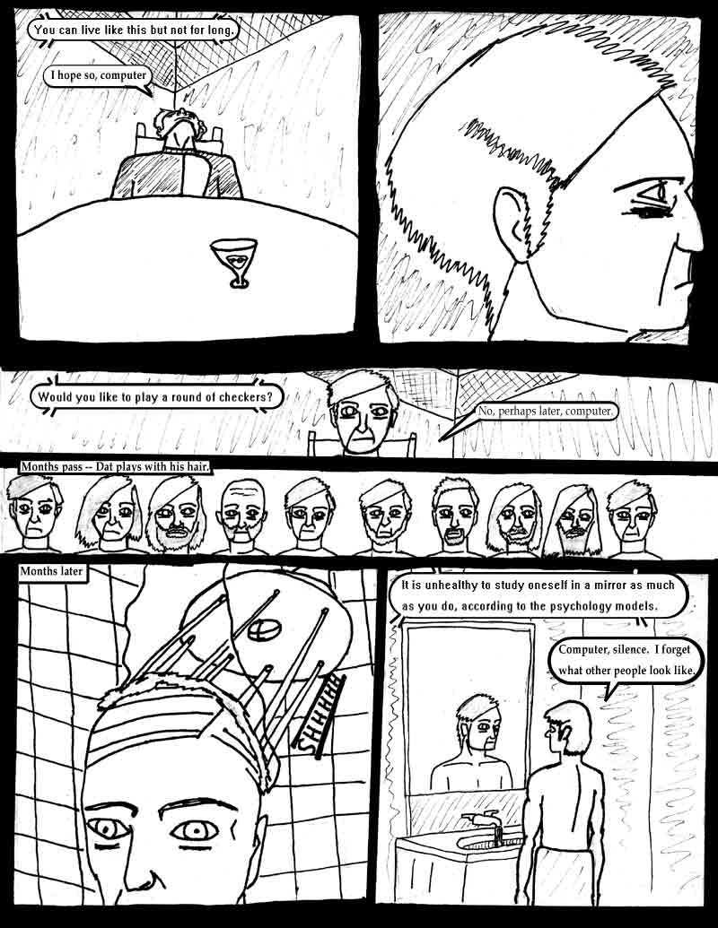 page 2 of the Adventures of Dat Williams Issue 1, the Autonomous Grave; You can live like this but not for long. I hope so computer. Would you like to play a round of checkers? No perhaps later, computer. Months pass - dat plays with his hair. Months later. It is unhealthy to study oneself in a mirror as much as you do, according to the psychology models. Computer, silence, I forget what other people look like.