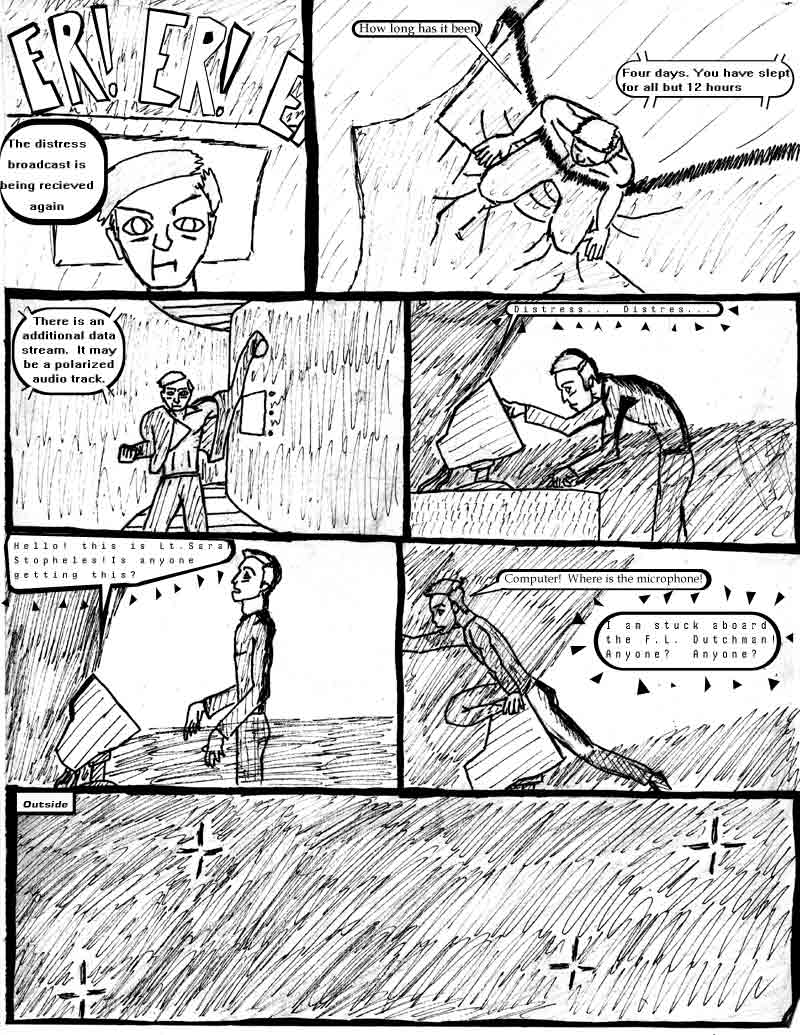 page 9 of the Adventures of Dat Williams Issue 1, the Autonomous Grave; The distress broadcast is being recieved again. How long has it been? Fou days. you have slept for all but 12 hours. There is an additional data stream. it may be polarized audio track. distress distress... Hello, this s Lt. Sarah Stopheles! Is anyone getting this? Computer! Where is the microphone? I am stuck aboard the F.L. Dutchman. Anyone? Anyone?