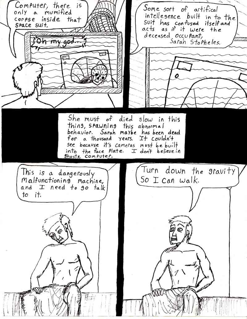 The Adventures of Dat Williams Issue #2, page 14; Computer, there is only a mumified corpse inside that space suit. Some sort of artifical intellegence built in to the suit has confused itself and acts as if it were the deceased occupant, Sarah Stopheles. She must of died slow in this thing, spawing this abnormal behavior. Sarah maybe has been dead for a thousand years. It couldn't see because it's cameras must be built into the face plate. I don't believe in ghosts, computer. This is a dangerously malfunctioning machine and I need to go talk to it. Turn down the gravity so I can walk.
