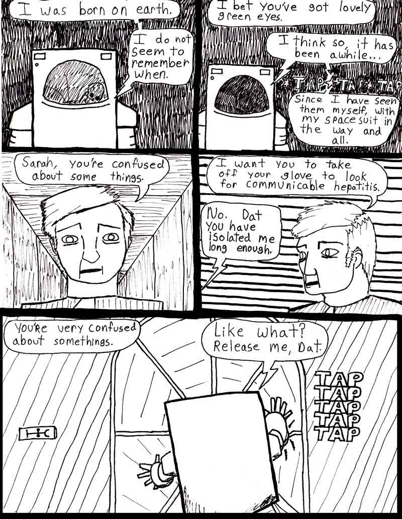 The Adventures of Dat Williams Issue #2, page 17; I was born on earth. I do not seem to remember when. I bet you've got lovely green eyes. I think so, it has been awhile.... since I have seen them myself, with the space suit in the way and all. Sarah, you're confused about some things. I want you to take off your glove to look for communicable hepatitis. No, Dat you have isolated me long enough. You're very confused about somethings. Like what? Release me, Dat.