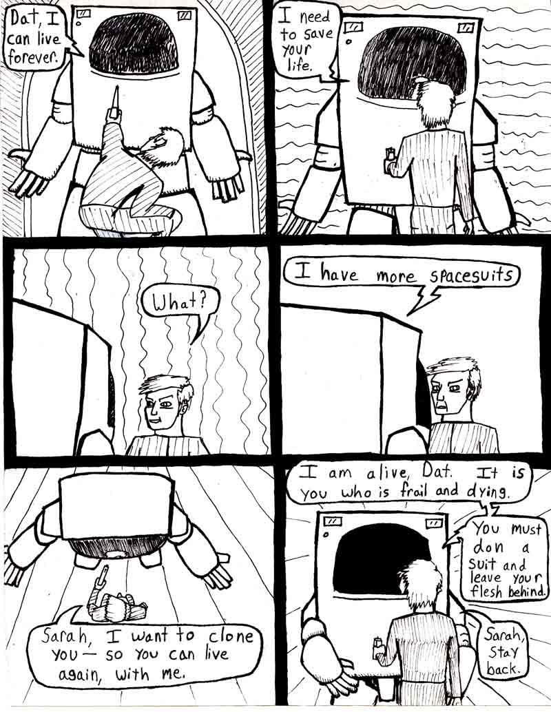 The Adventures of Dat Williams Issue #2, page 20; Dat, I can live forever.  need to save your life. What? I have more spacesuits. Sarah, I want to clone you - so you can live again, with me. I am alive Dat. It is you who is frail and dying. You must don a suit and leave your flesh behind. Sarah, stay back.