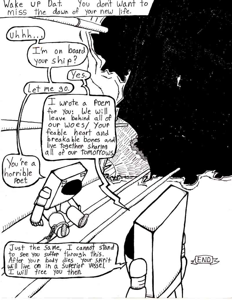 The Adventures of Dat Williams Issue #2, page 24; Wake up Dat. You don't want to miss the dawn of your new life. uhhh... I'm on board your ship? Yes. Let me go. I wrote a poem for you: We will leave behind all of our woes / your feable heart and breakable bones and live together sharring all of our tomorrows. You're a horrible poet. Just the same, I cannot stand to see you suffer through this. After your body dies your spirit will live on in a superior vessel. I will free you then.