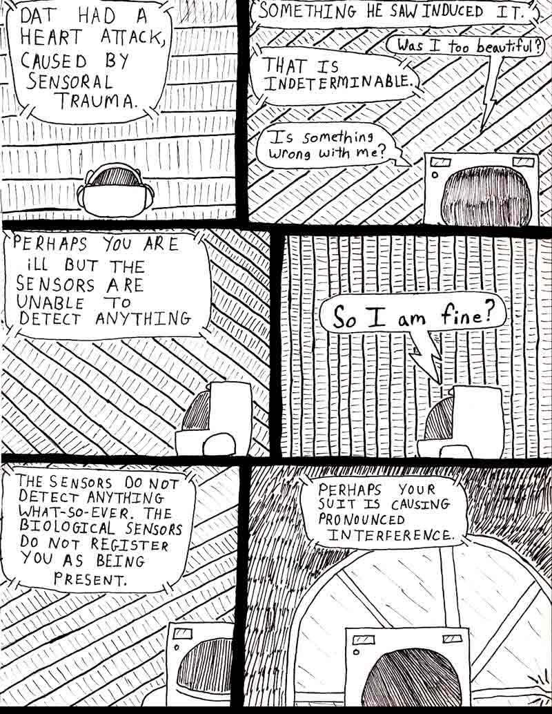 The Adventures of Dat Williams Issue #2, page 6; Dat had a heart attack, caused by sensoral trauma. Something he saw induced it. Was I too beautiful? That is indeterminable. Is something wrong with me? Perhaps you ARE ILL BUT THE SENSORS ARE UNABLE TO DETECT ANYTHING. So I am fine? THE SENSONS DO NOT REGISTER ANYTHING WHAT SO EVER. THE BIOLOGICAL SENSORS DO NOT REGISTER YOU AS BEING PRESENT. PERHAPS YOUR SUIT IS CAUSING PRONOUNCED INTERFERENCE.