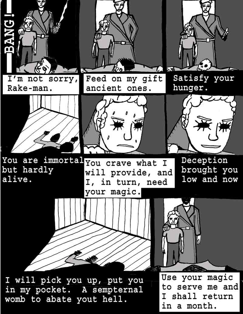 The Adventures of Dat Williams Issue #2, page 13; Tease and the Terror intermission. I'm not sorry Rake-man. Feed on my gift ancient ones. Satisfy your hunger. You are immortal but hardly alive. You crave what I will provide, and I, in turn, need your magic. Deception brought you low and now, I will pick you up, put you in my pocket. A sempeternal womb to abate your hell. Use your magic to serve me and I shall return in a month.
